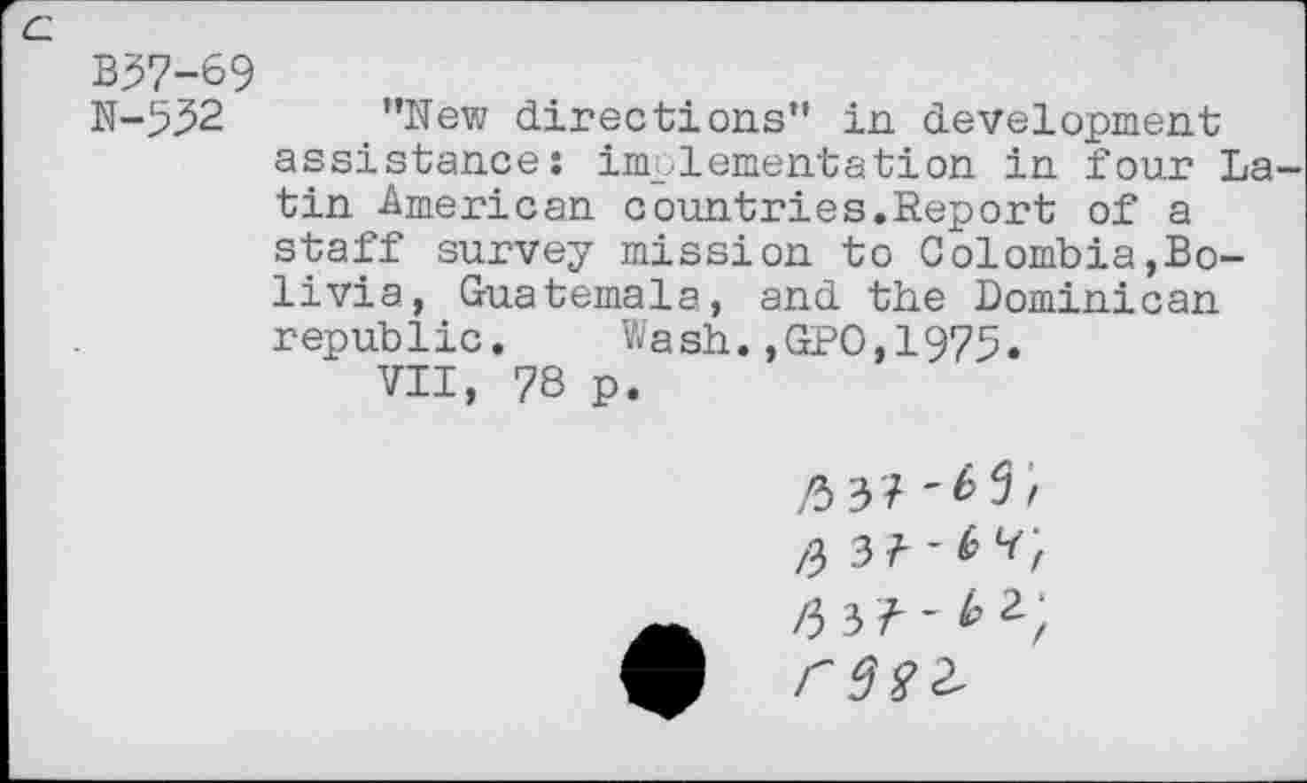 ﻿c.
B37-69
N-532 ’’New directions” in development assistance: implementation in four Latin American countries.Report of a staff survey mission to Colombia,Bolivia, Guatemala, and the Dominican republic. Wash.,GPO,1975.
VII, 78 p.
/3 3? '£3/ /3 3 ? ■ f /3 3?-^^;